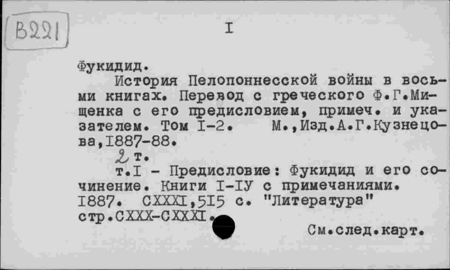 ﻿I
Фукидид.
История Пелопоннесской войны в восьми книгах. Перевод с греческого Ф.Г.Ми-щенка с его предисловием, примеч. и указателем. Том 1-2. М.,Изд.А.Г.Кузнецова, 1887-88.
Л
т.1 - Предисловие: Фукидид и его сочинение. Книги І-ІУ с примечаниями.
1887. CXXXL,5I5 с» "Литература" стр.СХХХ-СХХХЕ^
См.след•карт.